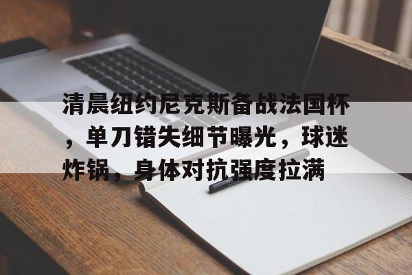 清晨纽约尼克斯备战法国杯，单刀错失细节曝光，球迷炸锅，身体对抗强度拉满的简单介绍