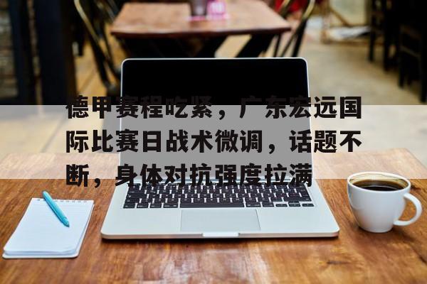 德甲赛程吃紧，广东宏远国际比赛日战术微调，话题不断，身体对抗强度拉满的简单介绍